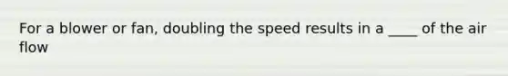 For a blower or fan, doubling the speed results in a ____ of the air flow