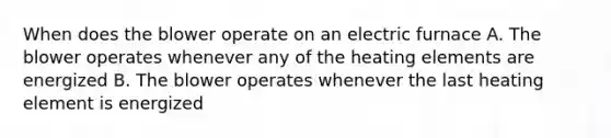 When does the blower operate on an electric furnace A. The blower operates whenever any of the heating elements are energized B. The blower operates whenever the last heating element is energized