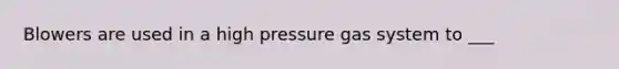 Blowers are used in a high pressure gas system to ___