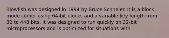 Blowfish was designed in 1994 by Bruce Schneier. It is a block-mode cipher using 64-bit blocks and a variable key length from 32 to 448 bits. It was designed to run quickly on 32-bit microprocessors and is optimized for situations with