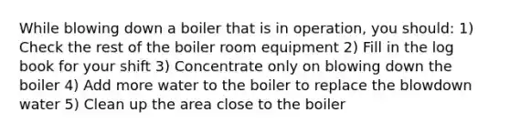 While blowing down a boiler that is in operation, you should: 1) Check the rest of the boiler room equipment 2) Fill in the log book for your shift 3) Concentrate only on blowing down the boiler 4) Add more water to the boiler to replace the blowdown water 5) Clean up the area close to the boiler