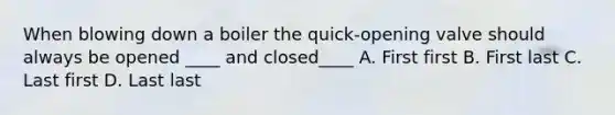 When blowing down a boiler the quick-opening valve should always be opened ____ and closed____ A. First first B. First last C. Last first D. Last last