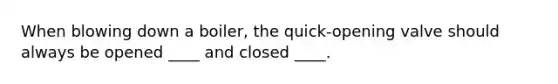 When blowing down a boiler, the quick-opening valve should always be opened ____ and closed ____.