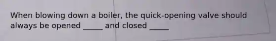 When blowing down a boiler, the quick-opening valve should always be opened _____ and closed _____