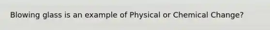 Blowing glass is an example of Physical or Chemical Change?
