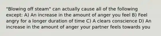 "Blowing off steam" can actually cause all of the following except: A) An increase in the amount of anger you feel B) Feel angry for a longer duration of time C) A clears conscience D) An increase in the amount of anger your partner feels towards you