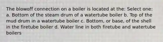 The blowoff connection on a boiler is located at the: Select one: a. Bottom of the steam drum of a watertube boiler b. Top of the mud drum in a watertube boiler c. Bottom, or base, of the shell in the firetube boiler d. Water line in both firetube and watertube boilers