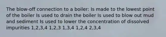 The blow-off connection to a boiler: Is made to the lowest point of the boiler Is used to drain the boiler Is used to blow out mud and sediment Is used to lower the concentration of dissolved impurities 1,2,3,4 1,2,3 1,3,4 1,2,4 2,3,4