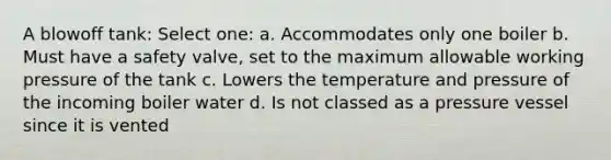 A blowoff tank: Select one: a. Accommodates only one boiler b. Must have a safety valve, set to the maximum allowable working pressure of the tank c. Lowers the temperature and pressure of the incoming boiler water d. Is not classed as a pressure vessel since it is vented