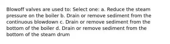 Blowoff valves are used to: Select one: a. Reduce the steam pressure on the boiler b. Drain or remove sediment from the continuous blowdown c. Drain or remove sediment from the bottom of the boiler d. Drain or remove sediment from the bottom of the steam drum