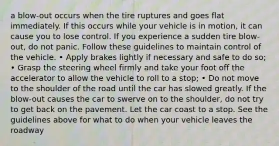 a blow-out occurs when the tire ruptures and goes flat immediately. If this occurs while your vehicle is in motion, it can cause you to lose control. If you experience a sudden tire blow-out, do not panic. Follow these guidelines to maintain control of the vehicle. • Apply brakes lightly if necessary and safe to do so; • Grasp the steering wheel firmly and take your foot off the accelerator to allow the vehicle to roll to a stop; • Do not move to the shoulder of the road until the car has slowed greatly. If the blow-out causes the car to swerve on to the shoulder, do not try to get back on the pavement. Let the car coast to a stop. See the guidelines above for what to do when your vehicle leaves the roadway