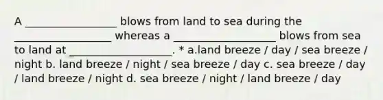 A _________________ blows from land to sea during the __________________ whereas a ___________________ blows from sea to land at ___________________. * a.land breeze / day / sea breeze / night b. land breeze / night / sea breeze / day c. sea breeze / day / land breeze / night d. sea breeze / night / land breeze / day