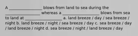 A _________________ blows from land to sea during the __________________ whereas a ___________________ blows from sea to land at ___________________ a. land breeze / day / sea breeze / night b. land breeze / night / sea breeze / day c. sea breeze / day / land breeze / night d. sea breeze / night / land breeze / day