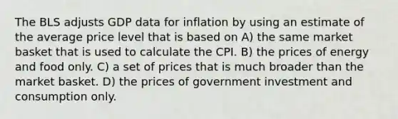 The BLS adjusts GDP data for inflation by using an estimate of the average price level that is based on A) the same market basket that is used to calculate the CPI. B) the prices of energy and food only. C) a set of prices that is much broader than the market basket. D) the prices of government investment and consumption only.