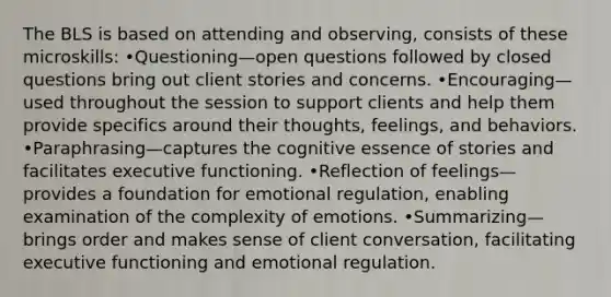 The BLS is based on attending and observing, consists of these microskills: •Questioning—open questions followed by closed questions bring out client stories and concerns. •Encouraging—used throughout the session to support clients and help them provide specifics around their thoughts, feelings, and behaviors. •Paraphrasing—captures the cognitive essence of stories and facilitates executive functioning. •Reflection of feelings—provides a foundation for emotional regulation, enabling examination of the complexity of emotions. •Summarizing—brings order and makes sense of client conversation, facilitating executive functioning and emotional regulation.