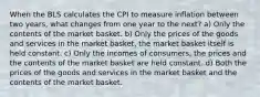 When the BLS calculates the CPI to measure inflation between two years, what changes from one year to the next? a) Only the contents of the market basket. b) Only the prices of the goods and services in the market basket, the market basket itself is held constant. c) Only the incomes of consumers, the prices and the contents of the market basket are held constant. d) Both the prices of the goods and services in the market basket and the contents of the market basket.