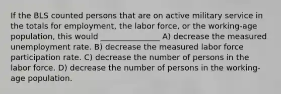 If the BLS counted persons that are on active military service in the totals for employment, the labor force, or the working-age population, this would _______________ A) decrease the measured unemployment rate. B) decrease the measured labor force participation rate. C) decrease the number of persons in the labor force. D) decrease the number of persons in the working-age population.