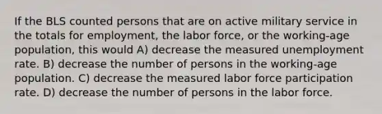 If the BLS counted persons that are on active military service in the totals for employment, the labor force, or the working-age population, this would A) decrease the measured unemployment rate. B) decrease the number of persons in the working-age population. C) decrease the measured labor force participation rate. D) decrease the number of persons in the labor force.