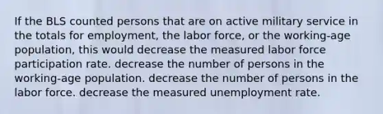 If the BLS counted persons that are on active military service in the totals for employment, the labor force, or the working-age population, this would decrease the measured labor force participation rate. decrease the number of persons in the working-age population. decrease the number of persons in the labor force. decrease the measured <a href='https://www.questionai.com/knowledge/kh7PJ5HsOk-unemployment-rate' class='anchor-knowledge'>unemployment rate</a>.