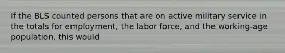 If the BLS counted persons that are on active military service in the totals for employment, the labor force, and the working-age population, this would