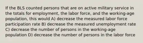 If the BLS counted persons that are on active military service in the totals for​ employment, the labor​ force, and the​ working-age population, this would A) decrease the measured labor force participation rate B) decrease the measured unemployment rate C) decrease the number of persons in the​ working-age population D) decrease the number of persons in the labor force