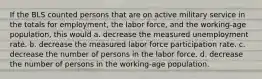 If the BLS counted persons that are on active military service in the totals for​ employment, the labor​ force, and the​ working-age population, this would a. decrease the measured unemployment rate. b. decrease the measured labor force participation rate. c. decrease the number of persons in the labor force. d. decrease the number of persons in the​ working-age population.