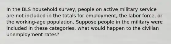 In the BLS household survey, people on active military service are not included in the totals for employment, the labor force, or the working-age population. Suppose people in the military were included in these categories, what would happen to the civilian unemployment rates?