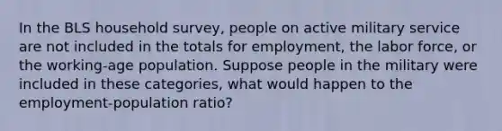 In the BLS household survey, people on active military service are not included in the totals for employment, the labor force, or the working-age population. Suppose people in the military were included in these categories, what would happen to the employment-population ratio?