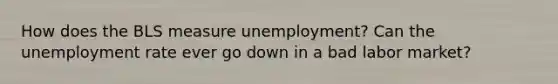 How does the BLS measure unemployment? Can the unemployment rate ever go down in a bad labor market?