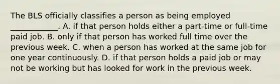 The BLS officially classifies a person as being employed​ ____________. A. if that person holds either a​ part-time or​ full-time paid job. B. only if that person has worked full time over the previous week. C. when a person has worked at the same job for one year continuously. D. if that person holds a paid job or may not be working but has looked for work in the previous week.