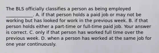 The BLS officially classifies a person as being employed​ ____________. A. if that person holds a paid job or may not be working but has looked for work in the previous week. B. if that person holds either a​ part-time or​ full-time paid job. Your answer is correct. C. only if that person has worked full time over the previous week. D. when a person has worked at the same job for one year continuously.