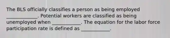 The BLS officially classifies a person as being employed​ _____________. Potential workers are classified as being unemployed when​ ____________. The equation for the labor force participation rate is defined as​ ____________.