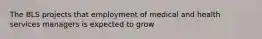 The BLS projects that employment of medical and health services managers is expected to grow