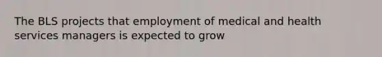 The BLS projects that employment of medical and health services managers is expected to grow