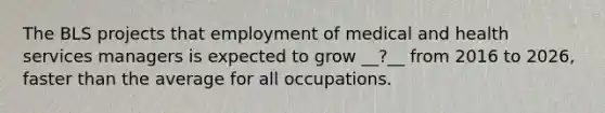 The BLS projects that employment of medical and health services managers is expected to grow __?__ from 2016 to 2026, faster than the average for all occupations.