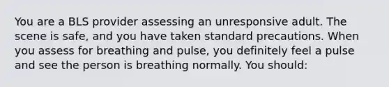 You are a BLS provider assessing an unresponsive adult. The scene is safe, and you have taken standard precautions. When you assess for breathing and pulse, you definitely feel a pulse and see the person is breathing normally. You should: