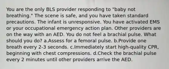 You are the only BLS provider responding to "baby not breathing." The scene is safe, and you have taken standard precautions. The infant is unresponsive. You have activated EMS or your occupational emergency action plan. Other providers are on the way with an AED. You do not feel a brachial pulse. What should you do? a.Assess for a femoral pulse. b.Provide one breath every 2-3 seconds. c.Immediately start high-quality CPR, beginning with chest compressions. d.Check the brachial pulse every 2 minutes until other providers arrive the AED.