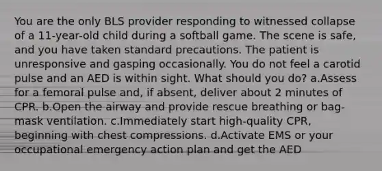 You are the only BLS provider responding to witnessed collapse of a 11-year-old child during a softball game. The scene is safe, and you have taken standard precautions. The patient is unresponsive and gasping occasionally. You do not feel a carotid pulse and an AED is within sight. What should you do? a.Assess for a femoral pulse and, if absent, deliver about 2 minutes of CPR. b.Open the airway and provide rescue breathing or bag-mask ventilation. c.Immediately start high-quality CPR, beginning with chest compressions. d.Activate EMS or your occupational emergency action plan and get the AED