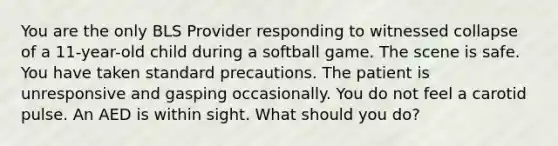 You are the only BLS Provider responding to witnessed collapse of a 11-year-old child during a softball game. The scene is safe. You have taken standard precautions. The patient is unresponsive and gasping occasionally. You do not feel a carotid pulse. An AED is within sight. What should you do?