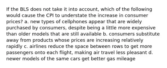 If the BLS does not take it into account, which of the following would cause the CPI to understate the increase in consumer prices? a. new types of cellphones appear that are widely purchased by consumers, despite being a little more expensive than older models that are still available b. consumers substitute away from products whose prices are increasing relatively rapidly c. airlines reduce the space between rows to get more passengers onto each flight, making air travel less pleasant d. newer models of the same cars get better gas mileage