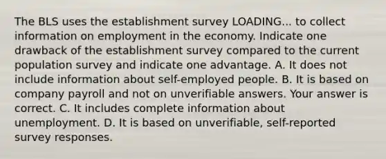 The BLS uses the establishment survey LOADING... to collect information on employment in the economy. Indicate one drawback of the establishment survey compared to the current population survey and indicate one advantage. A. It does not include information about​ self-employed people. B. It is based on company payroll and not on unverifiable answers. Your answer is correct. C. It includes complete information about unemployment. D. It is based on​ unverifiable, self-reported survey responses.