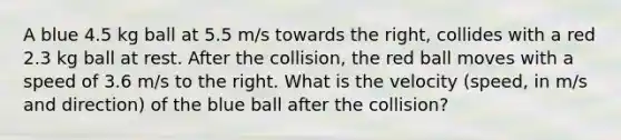 A blue 4.5 kg ball at 5.5 m/s towards the right, collides with a red 2.3 kg ball at rest. After the collision, the red ball moves with a speed of 3.6 m/s to the right. What is the velocity (speed, in m/s and direction) of the blue ball after the collision?