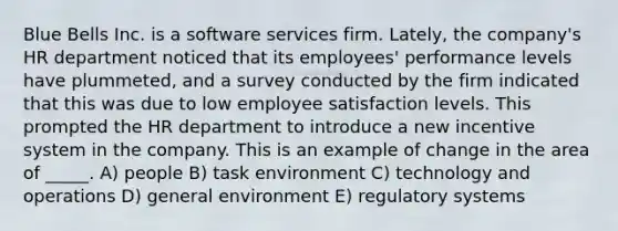 Blue Bells Inc. is a software services firm. Lately, the company's HR department noticed that its employees' performance levels have plummeted, and a survey conducted by the firm indicated that this was due to low employee satisfaction levels. This prompted the HR department to introduce a new incentive system in the company. This is an example of change in the area of _____. A) people B) task environment C) technology and operations D) general environment E) regulatory systems