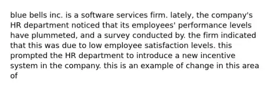 blue bells inc. is a software services firm. lately, the company's HR department noticed that its employees' performance levels have plummeted, and a survey conducted by. the firm indicated that this was due to low employee satisfaction levels. this prompted the HR department to introduce a new incentive system in the company. this is an example of change in this area of