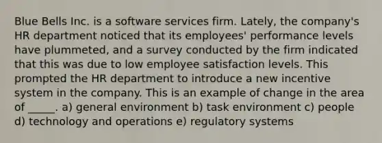 Blue Bells Inc. is a software services firm. Lately, the company's HR department noticed that its employees' performance levels have plummeted, and a survey conducted by the firm indicated that this was due to low employee satisfaction levels. This prompted the HR department to introduce a new incentive system in the company. This is an example of change in the area of _____. a) general environment b) task environment c) people d) technology and operations e) regulatory systems