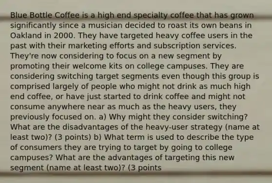 Blue Bottle Coffee is a high end specialty coffee that has grown significantly since a musician decided to roast its own beans in Oakland in 2000. They have targeted heavy coffee users in the past with their marketing efforts and subscription services. They're now considering to focus on a new segment by promoting their welcome kits on college campuses. They are considering switching target segments even though this group is comprised largely of people who might not drink as much high end coffee, or have just started to drink coffee and might not consume anywhere near as much as the heavy users, they previously focused on. a) Why might they consider switching? What are the disadvantages of the heavy-user strategy (name at least two)? (3 points) b) What term is used to describe the type of consumers they are trying to target by going to college campuses? What are the advantages of targeting this new segment (name at least two)? (3 points