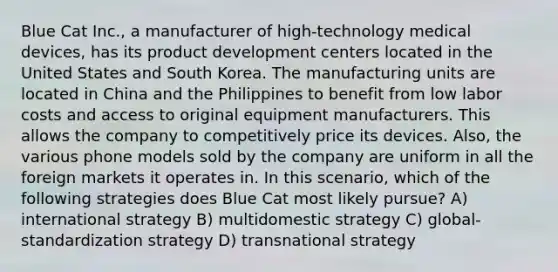 Blue Cat Inc., a manufacturer of high-technology medical devices, has its product development centers located in the United States and South Korea. The manufacturing units are located in China and the Philippines to benefit from low labor costs and access to original equipment manufacturers. This allows the company to competitively price its devices. Also, the various phone models sold by the company are uniform in all the foreign markets it operates in. In this scenario, which of the following strategies does Blue Cat most likely pursue? A) international strategy B) multidomestic strategy C) global-standardization strategy D) transnational strategy