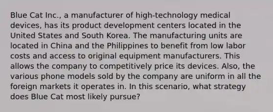 Blue Cat Inc., a manufacturer of high-technology medical devices, has its product development centers located in the United States and South Korea. The manufacturing units are located in China and the Philippines to benefit from low labor costs and access to original equipment manufacturers. This allows the company to competitively price its devices. Also, the various phone models sold by the company are uniform in all the foreign markets it operates in. In this scenario, what strategy does Blue Cat most likely pursue?