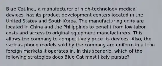 Blue Cat Inc., a manufacturer of high-technology medical devices, has its product development centers located in the United States and South Korea. The manufacturing units are located in China and the Philippines to benefit from low labor costs and access to original equipment manufacturers. This allows the company to competitively price its devices. Also, the various phone models sold by the company are uniform in all the foreign markets it operates in. In this scenario, which of the following strategies does Blue Cat most likely pursue?