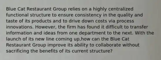 Blue Cat Restaurant Group relies on a highly centralized functional structure to ensure consistency in the quality and taste of its products and to drive down costs via process innovations. However, the firm has found it difficult to transfer information and ideas from one department to the next. With the launch of its new line coming up,how can the Blue Cat Restaurant Group improve its ability to collaborate without sacrificing the benefits of its current structure?